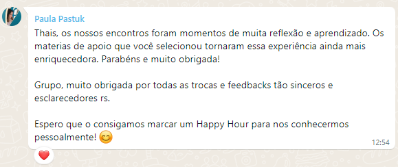 Depoimento de Paula Pastuk sobre a mentoria AutoGrowth para executivos, com o seguinte texto: Thais, os nossos encontros foram momentos de muita reflexão e aprendizado. Os materias de apoio que você selecionou tornaram essa experiência ainda mais enriquecedora. Parabéns e muito obrigada! Grupo, muito obrigada por todas as trocas e feedbacks tão sinceros e esclarecedores rs. Espero que o consigamos marcar um Happy Hour para nos conhecermos pessoalmente! 😊